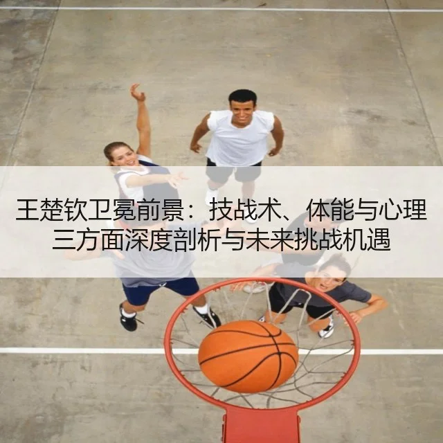 王楚钦卫冕前景:技战术、体能与心理三方面深度剖析与未来挑战机遇